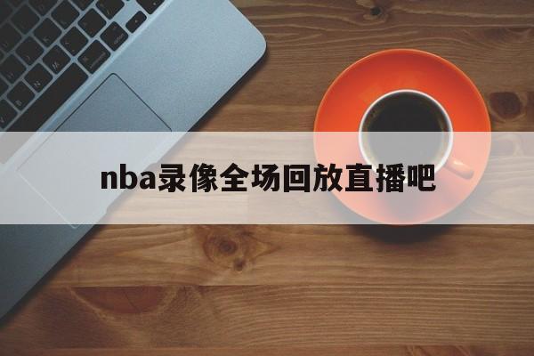 nba录像全场回放直播吧_(nba录像全场回放直播吧在线观看)  第1张