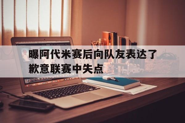 关于曝阿代米赛后向队友表达了歉意联赛中失点的信息  第1张
