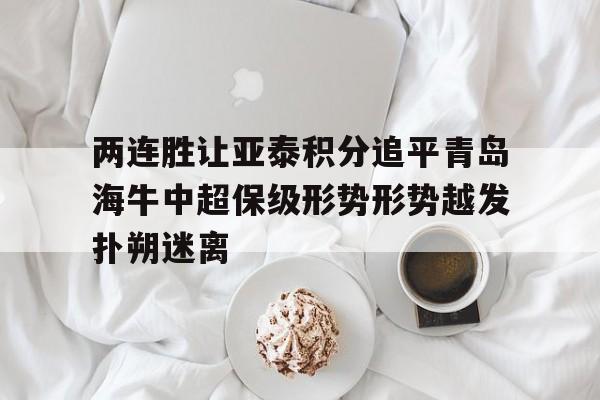 两连胜让亚泰积分追平青岛海牛中超保级形势形势越发扑朔迷离的简单介绍 第1张 两连胜让亚泰积分追平青岛海牛中超保级形势形势越发扑朔迷离的简单介绍 第1张