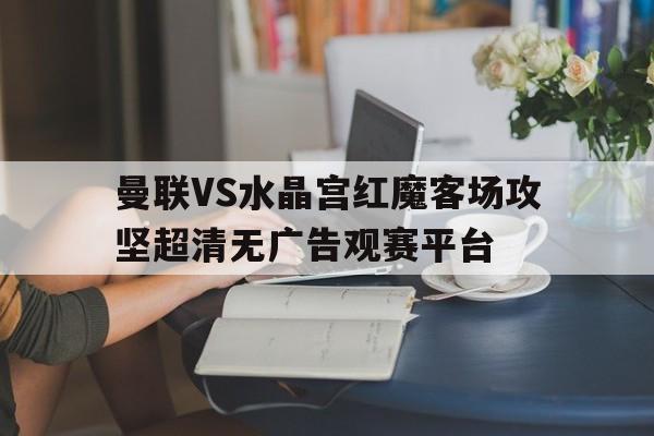 包含曼联VS水晶宫红魔客场攻坚超清无广告观赛平台的词条  第1张