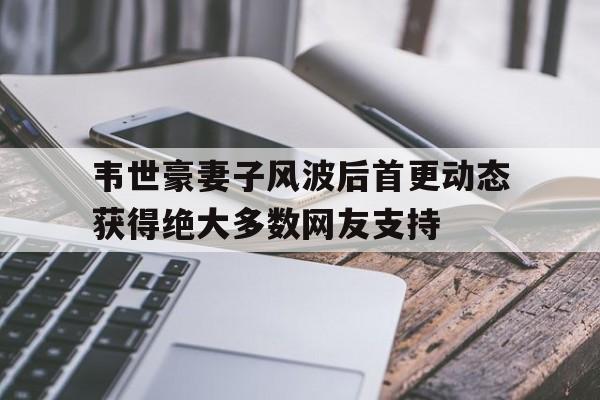 韦世豪妻子风波后首更动态获得绝大多数网友支持的简单介绍 第1张 韦世豪妻子风波后首更动态获得绝大多数网友支持的简单介绍 第1张