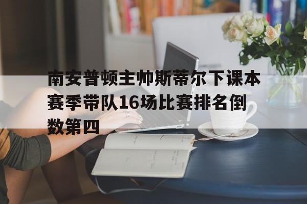关于南安普顿主帅斯蒂尔下课本赛季带队16场比赛排名倒数第四的信息  第1张