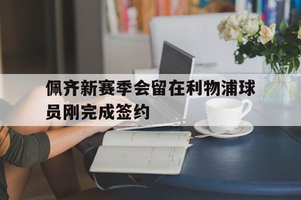 佩齐新赛季会留在利物浦球员刚完成签约  第1张