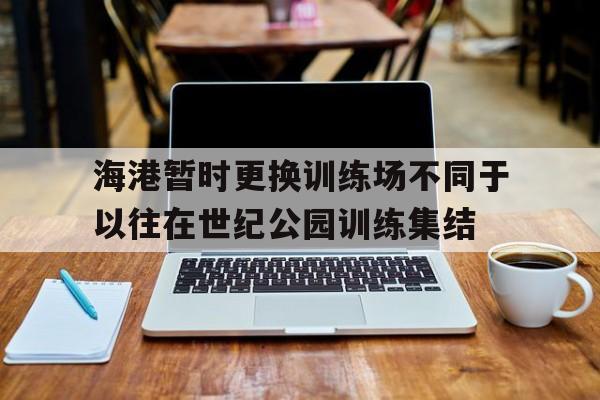 关于海港暂时更换训练场不同于以往在世纪公园训练集结的信息  第1张