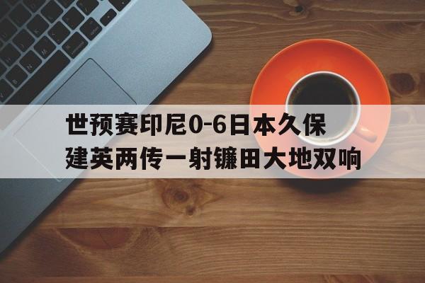 包含世预赛印尼0-6日本久保建英两传一射镰田大地双响的词条 第1张 包含世预赛印尼0-6日本久保建英两传一射镰田大地双响的词条 第1张