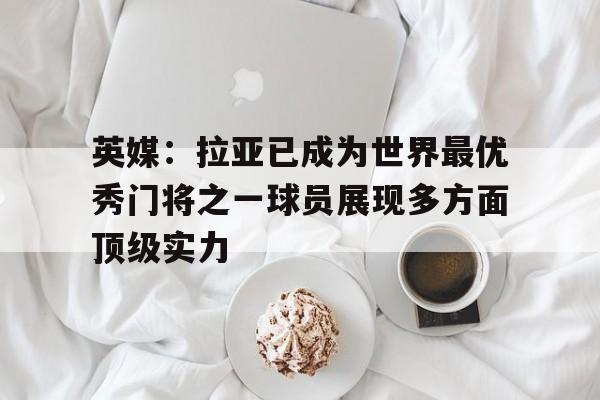 关于英媒：拉亚已成为世界最优秀门将之一球员展现多方面顶级实力的信息  第1张
