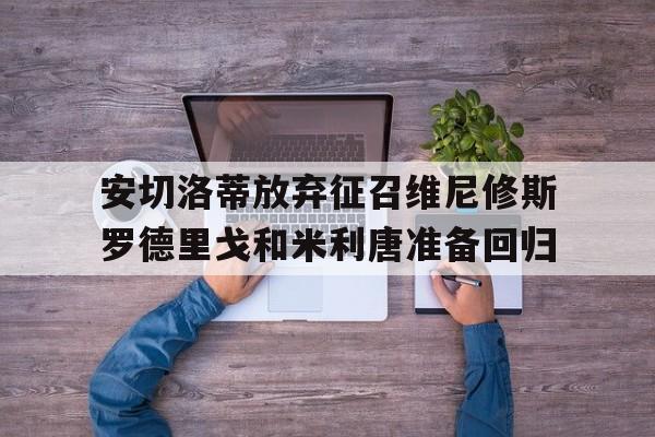 关于安切洛蒂放弃征召维尼修斯罗德里戈和米利唐准备回归的信息  第1张