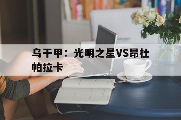 乌干甲:光明之星VS昂杜帕拉卡的简单介绍 第1张 乌干甲:光明之星VS昂杜帕拉卡的简单介绍 第1张