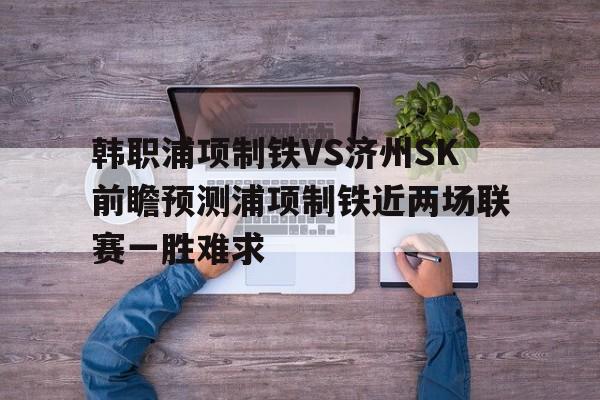 包含韩职浦项制铁VS济州SK前瞻预测浦项制铁近两场联赛一胜难求的词条 第1张 包含韩职浦项制铁VS济州SK前瞻预测浦项制铁近两场联赛一胜难求的词条 第1张