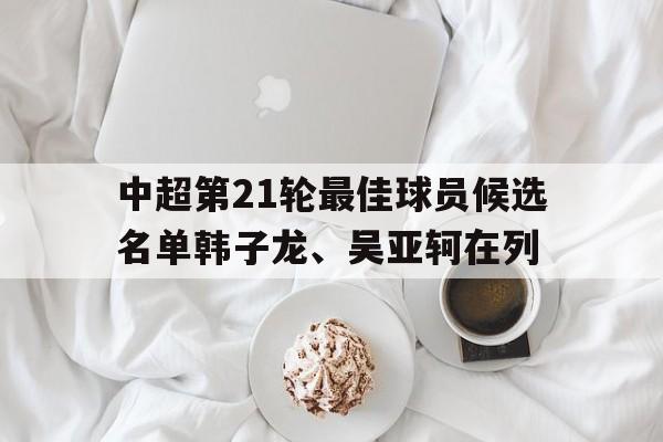 关于中超第21轮最佳球员候选名单韩子龙、吴亚轲在列的信息