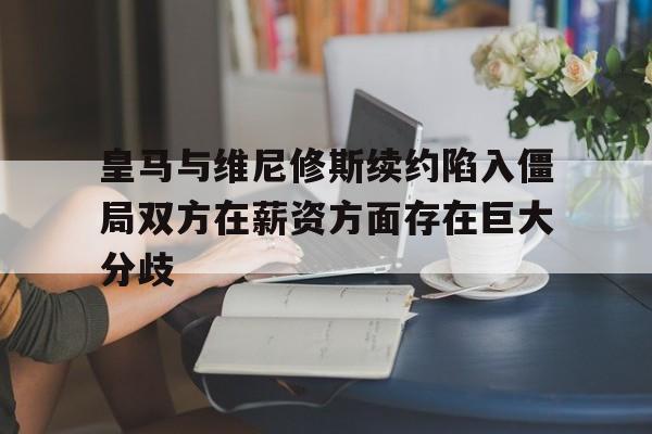 关于皇马与维尼修斯续约陷入僵局双方在薪资方面存在巨大分歧的信息