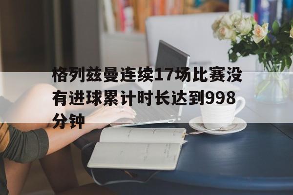 格列兹曼连续17场比赛没有进球累计时长达到998分钟的简单介绍