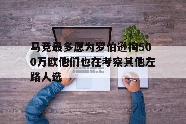关于马竞最多愿为罗伯逊掏500万欧他们也在考察其他左路人选的信息  第1张