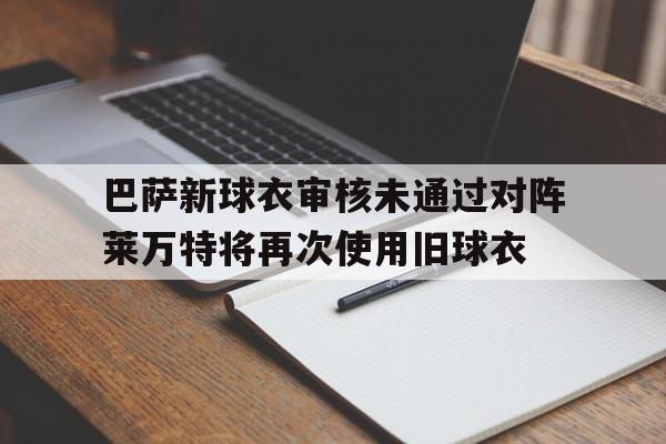 巴萨新球衣审核未通过对阵莱万特将再次使用旧球衣的简单介绍  第1张